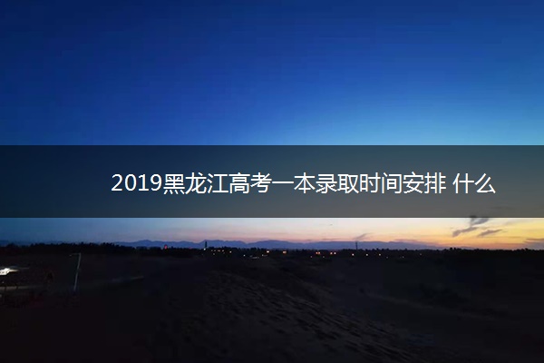 2019黑龙江高考一本录取时间安排 什么时候录取