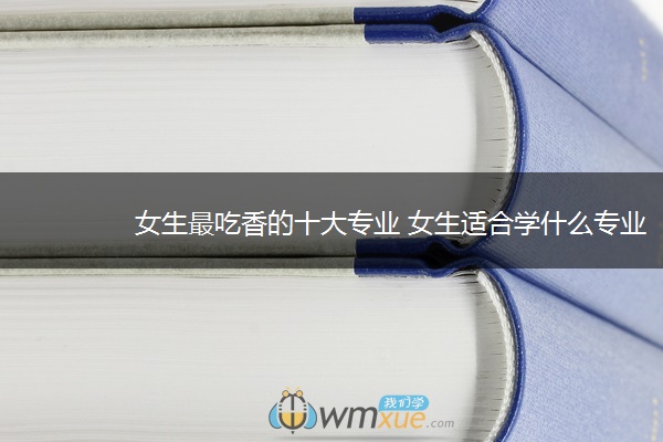 女生最吃香的十大专业 女生适合学什么专业