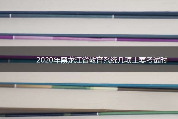 2020年黑龙江省教育系统几项主要考试时间