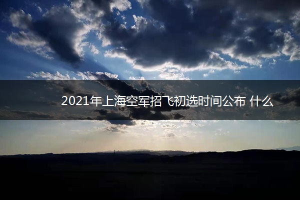 2021年上海空军招飞初选时间公布 什么时候初选
