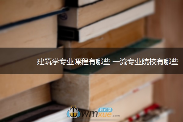 建筑学专业课程有哪些 一流专业院校有哪些